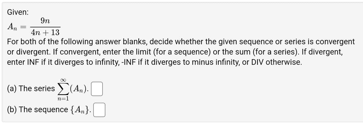 Given:
An
=
9n
4n+13
For both of the following answer blanks, decide whether the given sequence or series is convergent
or divergent. If convergent, enter the limit (for a sequence) or the sum (for a series). If divergent,
enter INF if it diverges to infinity, -INF if it diverges to minus infinity, or DIV otherwise.
Σ(4)
(a) The series ✗(An).
n=1
(b) The sequence {An}.