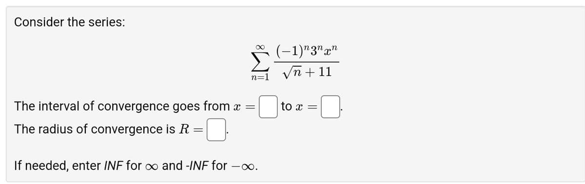 Consider the series:
(-1)n3nxn
n=1
n+11
=
to x =
The interval of convergence goes from x
The radius of convergence is R
=
If needed, enter INF for ∞ and -INF for -
-∞.