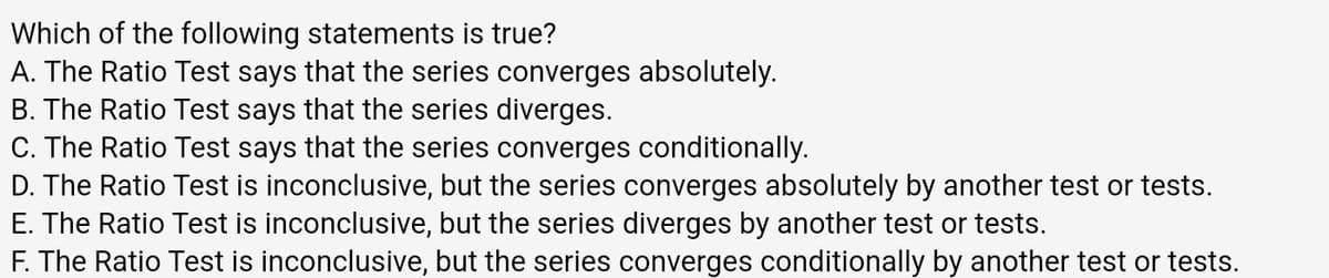 Which of the following statements is true?
A. The Ratio Test says that the series converges absolutely.
B. The Ratio Test says that the series diverges.
C. The Ratio Test says that the series converges conditionally.
D. The Ratio Test is inconclusive, but the series converges absolutely by another test or tests.
E. The Ratio Test is inconclusive, but the series diverges by another test or tests.
F. The Ratio Test is inconclusive, but the series converges conditionally by another test or tests.