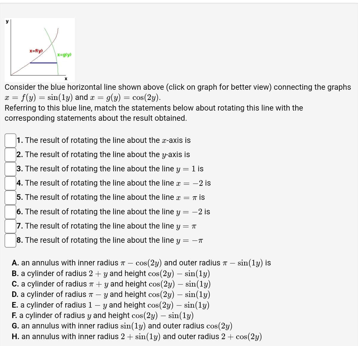 y
x=f(y)
x=g(y)
x
Consider the blue horizontal line shown above (click on graph for better view) connecting the graphs
x = f(y) = sin(ly) and x = g(y) = cos(2y).
=
Referring to this blue line, match the statements below about rotating this line with the
corresponding statements about the result obtained.
1. The result of rotating the line about the x-axis is
=
2. The result of rotating the line about the y-axis is
3. The result of rotating the line about the line y = 1 is
4. The result of rotating the line about the line x = -2 is
5. The result of rotating the line about the line x
6. The result of rotating the line about the line y
7. The result of rotating the line about the line y = π
8. The result of rotating the line about the line y
―
=
-2 is
= ㅡㅠ
A. an annulus with inner radius T cos(2y) and outer radius T
B. a cylinder of radius 2 + y and height cos(2y) – sin(ly)
C. a cylinder of radius π + y and height cos(2y) – sin(ly)
D. a cylinder of radius π — y and height cos(2y) – sin(1y)
E. a cylinder of radius 1 – y and height cos(2y) – sin(1y)
F. a cylinder of radius y and height cos(2y) – sin(ly)
G. an annulus with inner radius sin(1y) and outer radius cos(2y)
sin(ly) is
H. an annulus with inner radius 2 + sin(1y) and outer radius 2 + cos(2y)