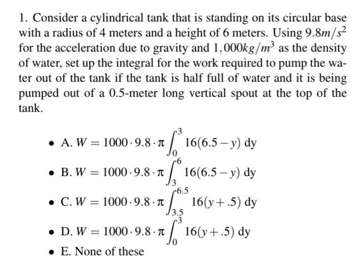 1. Consider a cylindrical tank that is standing on its circular base
with a radius of 4 meters and a height of 6 meters. Using 9.8m/s²
for the acceleration due to gravity and 1,000kg/m³ as the density
of water, set up the integral for the work required to pump
the wa-
ter out of the tank if the tank is half full of water and it is being
pumped out of a 0.5-meter long vertical spout at the top of the
tank.
• A. W = 1000.9.8.π
B. W = 1000-9.8.π
* 16(6.5 — y) dy
√°º 16(6.5 − y) dy
6.5
• C. W = 1000.9.8.π
√
3.5
3
•
D. W = 1000 9.8.π
1000-9.8.π
E. None of these
16(y+.5) dy
16(y+.5) dy