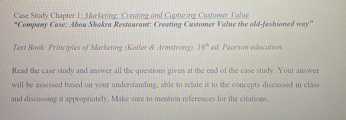 Case Study Chapter 1: Marketing: Creating and Capturing Customer Value
"Company Case: Abou Shakra Restaurant: Creating Customer Value the old-fashioned way"
Text Book: Principles of Marketing (Kotler & Armstrong), 16th ed. Pearson education.
Read the case study and answer all the questions given at the end of the case study. Your answer
will be assessed based on your understanding, able to relate it to the concepts discussed in class
and discussing it appropriately. Make sure to mention references for the citations.