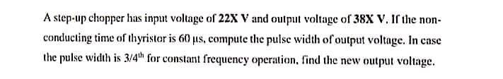 A step-up chopper has input voltage of 22X V and output voltage of 38X V. If the non-
conducting time of thyristor is 60 us, compute the pulse width of output voltage. In case
the pulse width is 3/4th for constant frequency operation, find the new output voltage.
