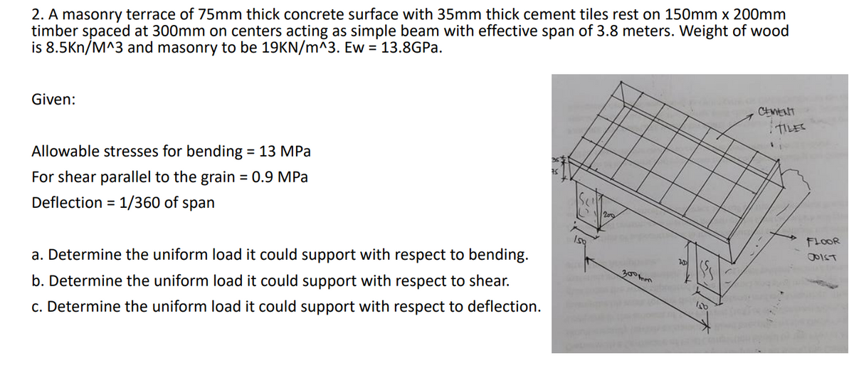 2. A masonry terrace of 75mm thick concrete surface with 35mm thick cement tiles rest on 150mm x 200mm
timber spaced at 300mm on centers acting as simple beam with effective span of 3.8 meters. Weight of wood
is 8.5Kn/M^3 and masonry to be 19KN/m^3. Ew = 13.8GPA.
Given:
CEMENT
TILES
Allowable stresses for bending = 13 MPa
For shear parallel to the grain = 0.9 MPa
%3D
Deflection = 1/360 of span
FLOOR
a. Determine the uniform load it could support with respect to bending.
1550
300mm
b. Determine the uniform load it could support with respect to shear.
c. Determine the uniform load it could support with respect to deflection.
