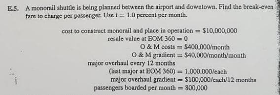 E.5. A monorail shuttle is being planned between the airport and downtown. Find the break-even
fare to charge per passenger. Use i = 1.0 percent per month.
cost to construct monorail and place in operation = $10,000,000
resale value at EOM 360 = 0
O & M costs = $400,000/month
O & M gradient = $40,000/month/month
major overhaul every 12 months
(last major at EOM 360) = 1,000,000/each
major overhaul gradient = $100,000/each/12 months
passengers boarded per month = 800,000
%3D
