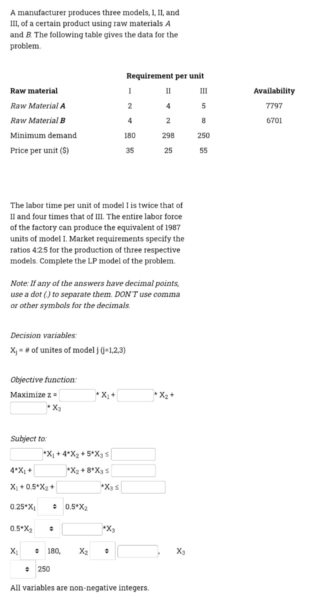 A manufacturer produces three models, I, II, and
III, of a certain product using raw materials A
and B. The following table gives the data for the
problem.
Requirement per unit
Raw material
I
II
III
Availability
Raw Material A
2
4
5
7797
Raw Material B
4
2
8
6701
Minimum demand
180
298
250
Price per unit ($)
35
25
55
The labor time per unit of model I is twice that of
II and four times that of III. The entire labor force
of the factory can produce the equivalent of 1987
units of model I. Market requirements specify the
ratios 4:2:5 for the production of three respective
models. Complete the LP model of the problem.
Note: If any of the answers have decimal points,
use a dot (.) to separate them. DON'T use comma
or other symbols for the decimals.
Decision variables:
X; = # of unites of model j (j=1,2,3)
Objective function:
Maximize z =
* X1+
* X2+
* X3
Subject to:
*X1 + 4*X2 + 5*X3 s
4*X1 +
*X2 + 8*X3 s
X1 + 0.5*X2 +
*X3 s
0.25*X1
+ 0.5*X2
0.5*X2
*X3
X1
+ 180,
X2
X3
250
All variables are non-negative integers.
