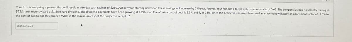 Your firm is analyzing a project that will result in aftertax cash savings of $250,000 per year, starting next year. These savings will increase by 3%/year, forever. Your firm has a target debt-to-equity ratio of 0.65. The company's stock is currently trading at
$52/share, recently paid a $1.80/share dividend, and dividend payments have been growing at 4.2%/year. The aftertax cost of debt is 5.5% and Tc is 35%. Since this project is less risky than usual, management will apply an adjustment factor of -1.0% to
the cost of capital for this project. What is the maximum cost of the project to accept it?
3,852,719.76