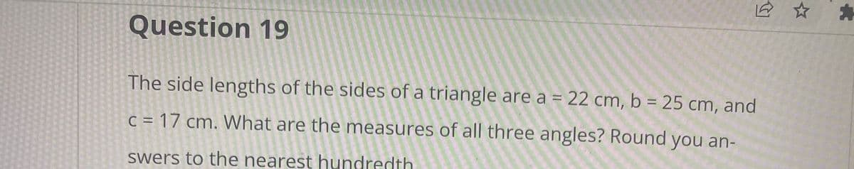 Question 19
The side lengths of the sides of a triangle are a = 22 cm, b = 25 cm, and
c = 17 cm. What are the measures of all three angles? Round you an-
swers to the nearest hundredth