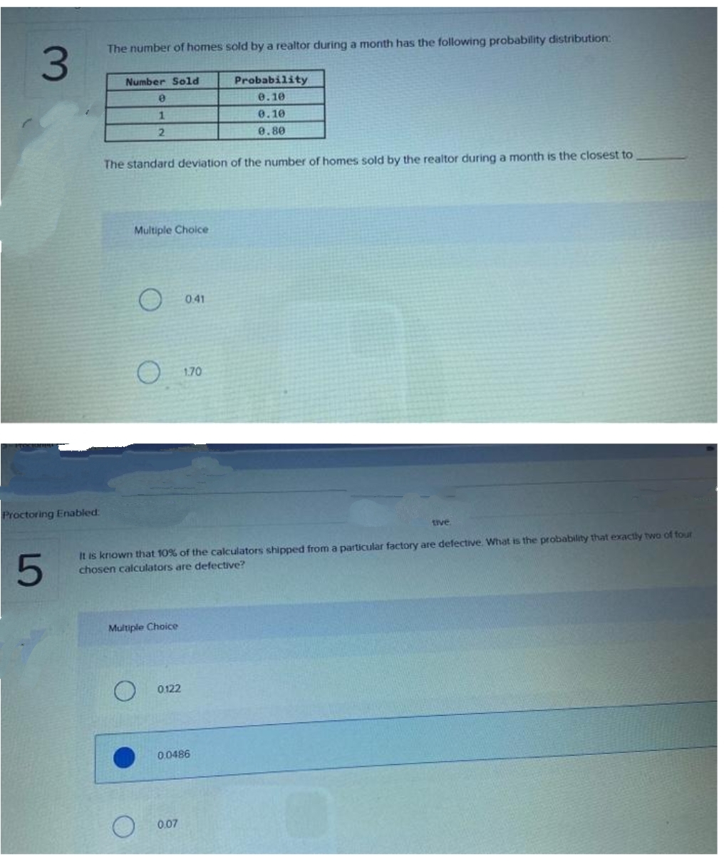 The number of homes sold by a realtor during a month has the following probability distribution:
3.
Number Sold
Probability
e.10
0.10
2.
0.80
The standard deviation of the number of homes sold by the realtor during a month is the closest to
Multiple Choice
O 041
1.70
Proctoring Enabled:
tive
It is krown that 10% of the calculators shipped from a particular factory are defective. What is the probability that exactiy two of four
chosen calculators are defective?
Multiple Choice
0122
0.0486
0.07

