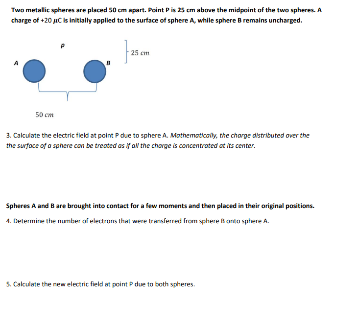 Two metallic spheres are placed 50 cm apart. Point P is 25 cm above the midpoint of the two spheres. A
charge of +20 μC is initially applied to the surface of sphere A, while sphere B remains uncharged.
A
50 cm
B
25 cm
3. Calculate the electric field at point P due to sphere A. Mathematically, the charge distributed over the
the surface of a sphere can be treated as if all the charge is concentrated at its center.
Spheres A and B are brought into contact for a few moments and then placed in their original positions.
4. Determine the number of electrons that were transferred from sphere B onto sphere A.
5. Calculate the new electric field at point P due to both spheres.