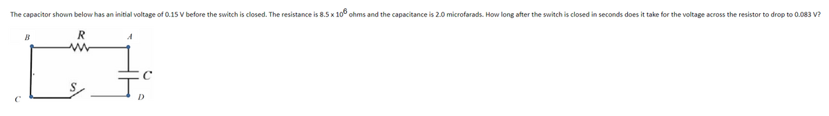 The capacitor shown below has an initial voltage of 0.15 V before the switch is closed. The resistance is 8.5 x 106 ohms and the capacitance is 2.0 microfarads. How long after the switch is closed in seconds does it take for the voltage across the resistor to drop to 0.083 V?
R
CH
B
A
D