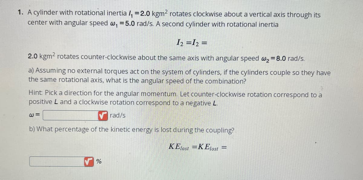 1. A cylinder with rotational inertia /₁ =2.0 kgm² rotates clockwise about a vertical axis through its
center with angular speed w₁ = 5.0 rad/s. A second cylinder with rotational inertia
I2 = I2 =
2.0 kgm² rotates counter-clockwise about the same axis with angular speed w₂ = 8.0 rad/s.
a) Assuming no external torques act on the system of cylinders, if the cylinders couple so they have
the same rotational axis, what is the angular speed of the combination?
Hint: Pick a direction for the angular momentum. Let counter-clockwise rotation correspond to a
positive L and a clockwise rotation correspond to a negative L.
rad/s
b) What percentage of the kinetic energy is lost during the coupling?
KElost=KElost =
@=
%