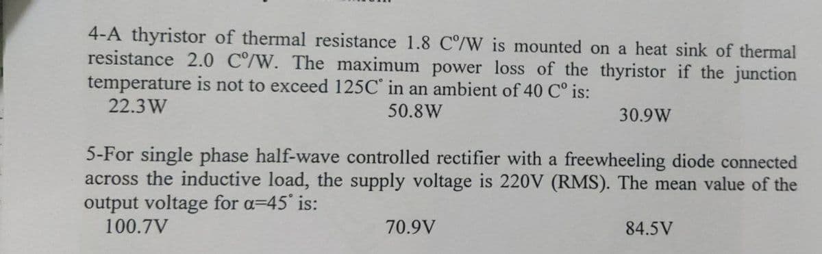 4-A thyristor of thermal resistance 1.8 C°/W is mounted on a heat sink of thermal
resistance 2.0 C/W. The maximum power loss of the thyristor if the junction
temperature is not to exceed 125C' in an ambient of 40 C° is:
22.3 W
50.8W
30.9W
5-For single phase half-wave controlled rectifier with a freewheeling diode connected
across the inductive load, the supply voltage is 220V (RMS). The mean value of the
output voltage for a=45 is:
100.7V
70.9V
84.5V
