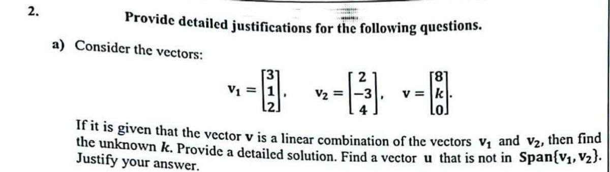 2.
Provide detailed justifications for the following questions.
a) Consider the vectors:
2
[8]
V₁ =
V₂ =
v=k
If it is given that the vector v is a linear combination of the vectors V₁ and V2, then find
the unknown k. Provide a detailed solution. Find a vector u that is not in Span{V1, V2}.
Justify your answer.