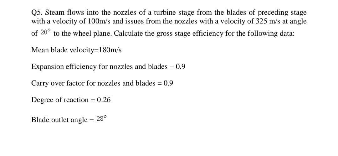 Q5. Steam flows into the nozzles of a turbine stage from the blades of preceding stage
with a velocity of 100m/s and issues from the nozzles with a velocity of 325 m/s at angle
of 20° to the wheel plane. Calculate the gross stage efficiency for the following data:
Mean blade velocity=180m/s
Expansion efficiency for nozzles and blades = 0.9
Carry over factor for nozzles and blades = 0.9
Degree of reaction = 0.26
Blade outlet angle = 28°
