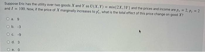 Suppose Eric has the utility over two goods X and Y as U(X,Y)= min (2X, 3Y) and the prices and income are px = 2, py= 2
and I= 100. Now, if the price of X marginally increases to p', what is the total effect of this price change on good X?
О а. 9
O b. -3
O c. -9
d. 3
e. 0