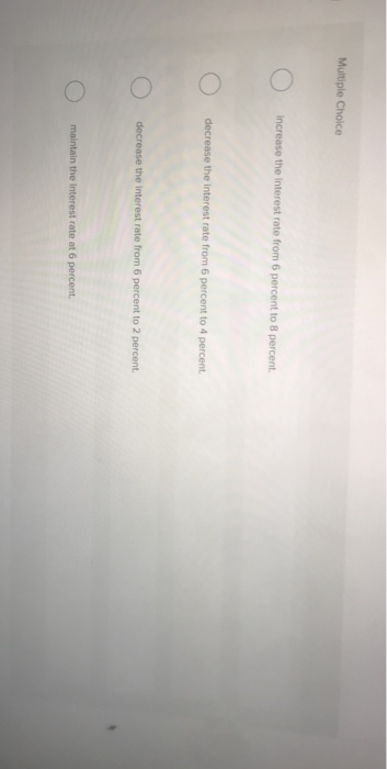 Multiple Choice
increase the interest rate from 6 percent to 8 percent.
decrease the interest rate from 6 percent to 4 percent.
decrease the interest rate from 6 percent to 2 percent.
maintain the interest rate at 6 percent.