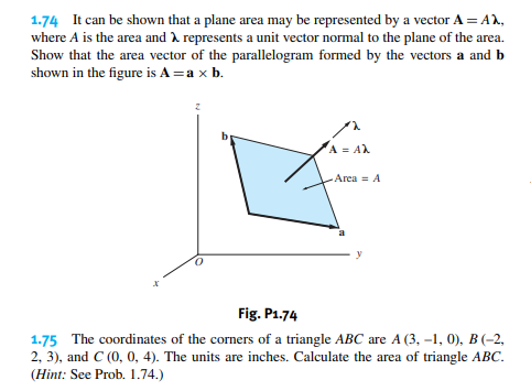 1.74 It can be shown that a plane area may be represented by a vector A = AX,
where A is the area and represents a unit vector normal to the plane of the area.
Show that the area vector of the parallelogram formed by the vectors a and b
shown in the figure is A = a × b.
A = AX
Area = A
Fig. P1.74
1.75 The coordinates of the corners of a triangle ABC are A (3,-1, 0), B (-2,
2, 3), and C (0, 0, 4). The units are inches. Calculate the area of triangle ABC.
(Hint: See Prob. 1.74.)