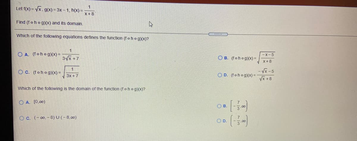 Let f(x) = Vx, g(x) = 3x – 1, h(x)=
X+8
Find (fohog)(x) and its domain.
Which of the following equations defines the function (f o h og)(x)?
O A. (fohog)(x) =
-X-5
3x +7
O B. (fohog)(x) =
X+8
1
O C. (fohog)(x)=
- Vx -5
3x +7
O D. (fohog)(x) =
Vx +8
Which of the following is the domain of the function (fohog)(x)?
O A. [0,00)
OB.
(-)
O c. (- 0, - 8) U (- 8,00)
O D.
