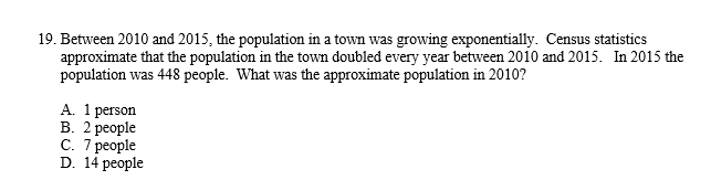 19. Between 2010 and 2015, the population in a town was growing exponentially. Census statistics
approximate that the population in the town doubled every year between 2010 and 2015. In 2015 the
population was 448 people. What was the approximate population in 2010?
A. 1 person
B. 2 people
C. 7 people
D. 14 people