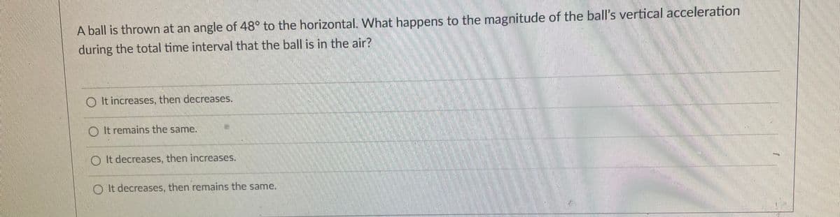 A ball is thrown at an angle of 48 to the horizontal. What happens to the magnitude of the ball's vertical acceleration
during the total time interval that the ball is in the air?
O It increases, then decreases.
O It remains the same.
券
O It decreases, then increases.
O t decreases, then remains the same.

