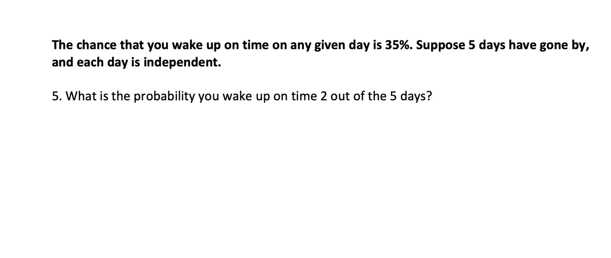 The chance that you wake up on time on any given day is 35%. Suppose 5 days have gone by,
and each day is independent.
5. What is the probability you wake up on time 2 out of the 5 days?