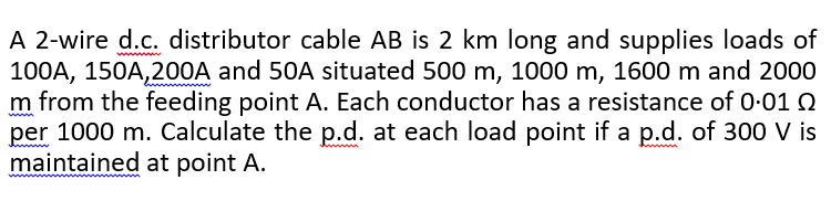 A 2-wire d.c. distributor cable AB is 2 km long and supplies loads of
100A, 150A,200A and 50A situated 500 m, 1000 m, 1600 m and 2000
m from the feeding point A. Each conductor has a resistance of 0-01 2
per 1000 m. Calculate the p.d. at each load point if a p.d. of 300 V is
maintained at point A.
