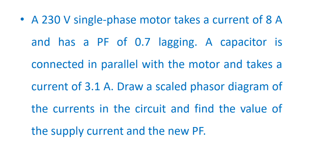 • A 230 V single-phase motor takes a current of 8 A
and has a PF of 0.7 lagging. A capacitor is
connected in parallel with the motor and takes a
current of 3.1 A. Draw a scaled phasor diagram of
the currents in the circuit and find the value of
the supply current and the new PF.
