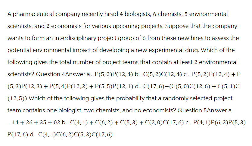 A pharmaceutical company recently hired 4 biologists, 6 chemists, 5 environmental
scientists, and 2 economists for various upcoming projects. Suppose that the company
wants to form an interdisciplinary project group of 6 from these new hires to assess the
potential environmental impact of developing a new experimental drug. Which of the
following gives the total number of project teams that contain at least 2 environmental
scientists? Question 4Answer a. P(5, 2)P(12, 4) b. C(5, 2)C(12,4) c. P(5, 2)P(12,4) + P
(5, 3)P(12,3) + P(5, 4)P(12, 2) + P(5,5)P(12, 1) d. C(17,6)–(C(5,0)C(12,6) + C(5, 1)C
(12,5)) Which of the following gives the probability that a randomly selected project
team contains one biologist, two chemists, and no economists? Question 5Answer a
14+26+35+ 02 b. C(4, 1) + C(6, 2) + C(5, 3) + C(2, 0)C(17, 6) c. P(4, 1)P(6, 2)P(5, 3)
P(17,6) d. C(4, 1)C(6, 2)C(5, 3)C(17,6)