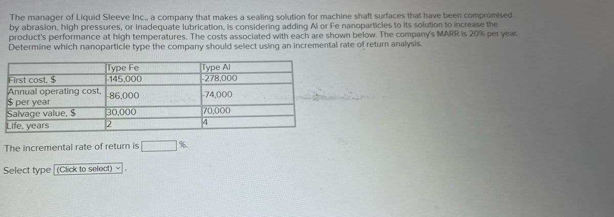 The manager of Liquid Sleeve Inc., a company that makes a sealing solution for machine shaft surfaces that have been compromised
by abrasion, high pressures, or inadequate lubrication, is considering adding Al or Fe nanoparticles to its solution to increase the
product's performance at high temperatures. The costs associated with each are shown below. The company's MARR is 20% per year.
Determine which nanoparticle type the company should select using an incremental rate of return analysis.
Type Fe
First cost, $
-145,000
Annual operating cost,
-86,000
$ per year
Salvage value, $
30,000
Life, years
2
The incremental rate of return is
Select type (Click to select) ~
%.
Type Al
-278,000
-74,000
70,000
4