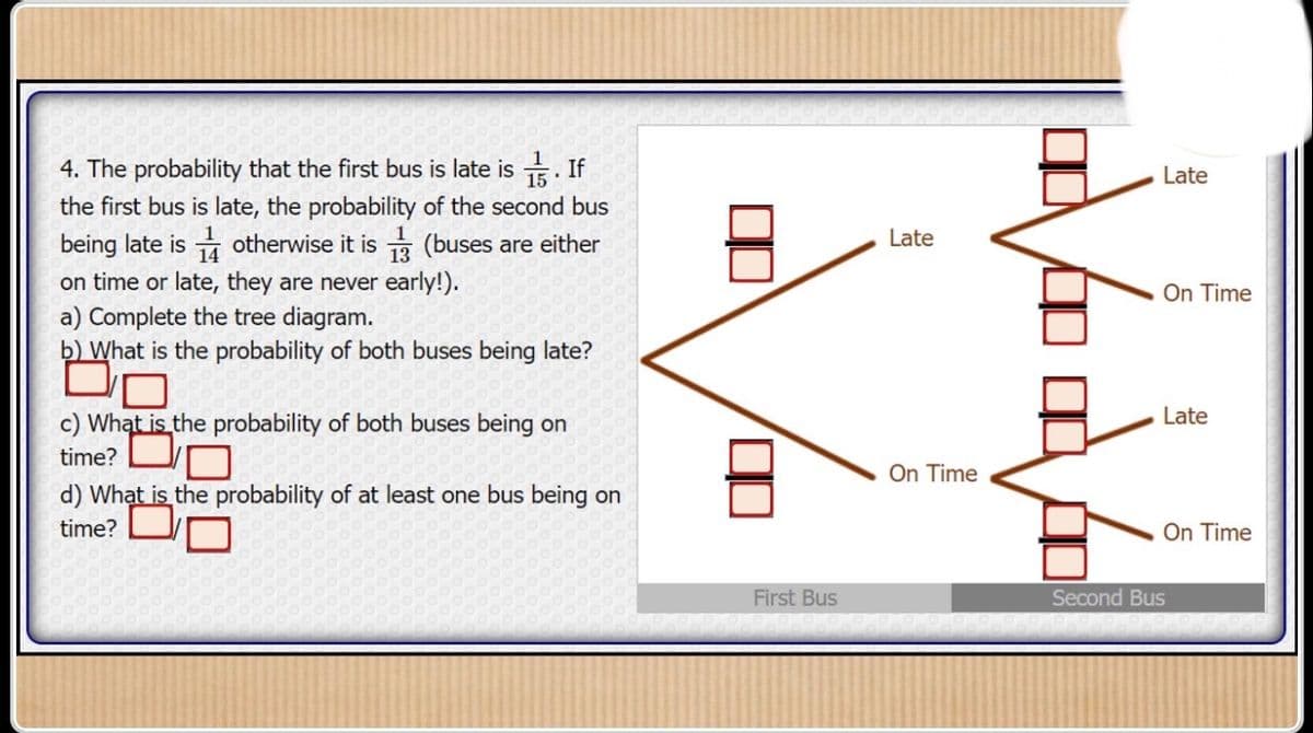 4. The probability that the first bus is late is . If
the first bus is late, the probability of the second bus
being late is otherwise it is (buses are either
13
on time or late, they are never early!).
a) Complete the tree diagram.
b) What is the probability of both buses being late?
c) What is the probability of both buses being on
time?
d) What is the probability of at least one bus being on
time?
Late
Late
On Time
Late
On Time
On Time
First Bus
Second Bus