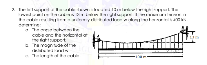 2. The left support of the cable shown is located 10 m below the right support. The
lowest point on the cable is 13 m below the right support. If the maximum tension in
the cable resulting from a uniformly distributed load w along the horizontal is 400 kN,
determine:
a. The angle between the
cable and the horizontal at
the right support;
b. The magnitude of the
distributed load w
13 m
c. The length of the cable.
•100 m
