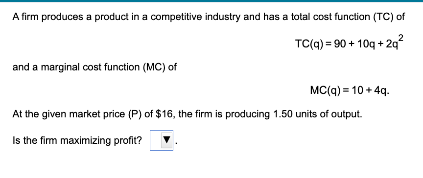 A firm produces a product in a competitive industry and has a total cost function (TC) of
TC(q) = 90 + 10q + 2q²
and a marginal cost function (MC) of
MC(q) = 10 + 4q.
At the given market price (P) of $16, the firm is producing 1.50 units of output.
Is the firm maximizing profit?

