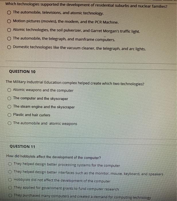 Which technologies supported the development of residential suburbs and nuclear families?
O The automobile, televisions, and atomic technology.
O Motion pictures (movies), the modem, and the PCR Machine.
O Atomic technologies, the soil pulverizer, and Garret Morgan's traffic light.
O The automobile, the telegraph, and mainframe computers.
O Domestic technologies like the vacuum cleaner, the telegraph, and arc lights.
QUESTION 10
The Military Industrial Education complex helped create which two technologies?
O Atomic weapons and the computer
O The computer and the skyscraper
O The steam engine and the skyscraper
O Plastic and hair curlers
O The automobile and atomic weapons
QUESTION 11
How did hobbyists affect the development of the computer?
They helped design better processing systems for the computer
They helped design better interfaces such as the monitor, mouse, keyboard, and speakers
O Hobbyists did not affect the development of the computer
O They applied for government grants to fund computer research
They purchased many computers and created a demand for computing technology
