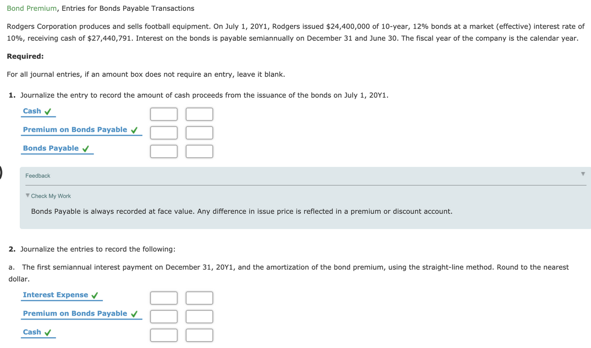 Bond Premium, Entries for Bonds Payable Transactions
Rodgers Corporation produces and sells football equipment. On July 1, 20Y1, Rodgers issued $24,400,000 of 10-year, 12% bonds at a market (effective) interest rate of
10%, receiving cash of $27,440,791. Interest on the bonds is payable semiannually on December 31 and June 30. The fiscal year of the company is the calendar year.
Required:
For all journal entries, if an amount box does not require an entry, leave it blank.
1. Journalize the entry to record the amount of cash proceeds from the issuance of the bonds on July 1, 20Y1.
Cash v
Premium on Bonds Payable v
Bonds Payable v
Feedback
V Check My Work
Bonds Payable is always recorded at face value. Any difference in issue price is reflected in a premium or discount account.
2. Journalize the entries to record the following:
a.
The first semiannual interest payment on December 31, 20Y1, and the amortization of the bond premium, using the straight-line method. Round to the nearest
dollar.
Interest Expense
Premium on Bonds Payable v
Cash
