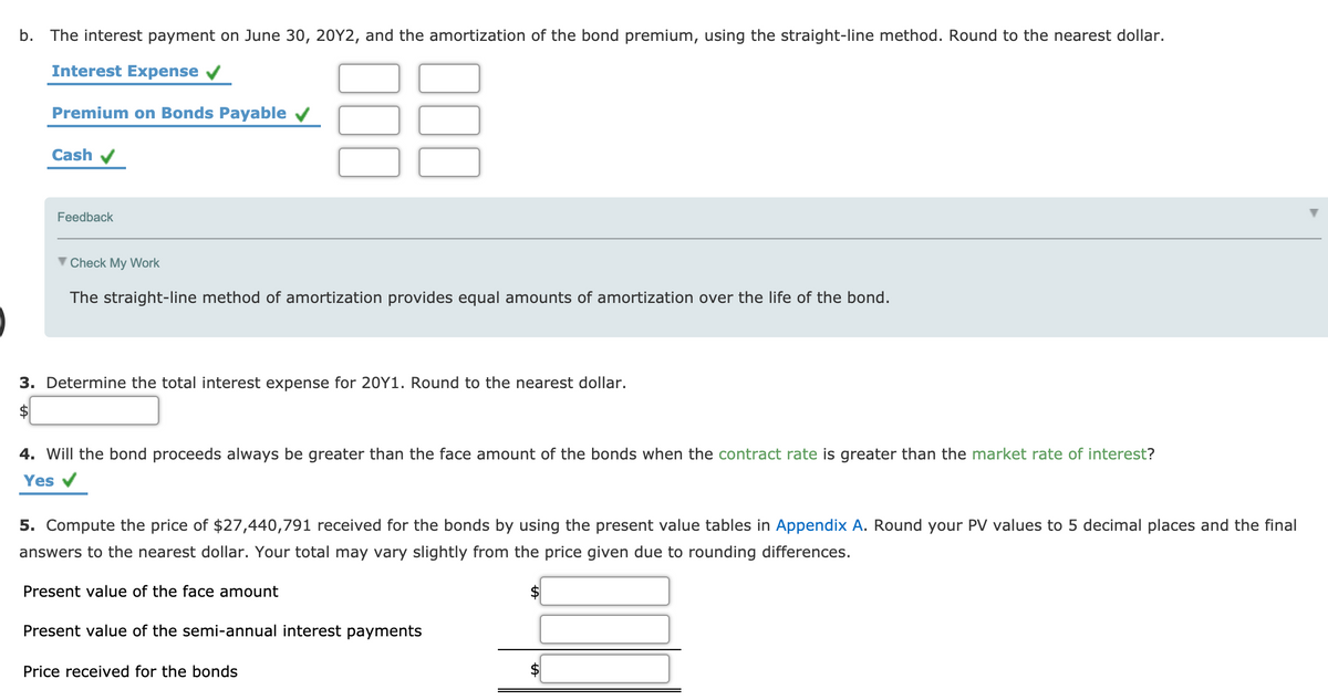 b.
The interest payment on June 30, 20Y2, and the amortization of the bond premium, using the straight-line method. Round to the nearest dollar.
Interest Expense
Premium on Bonds Payable v
Cash V
Feedback
V Check My Work
The straight-line method of amortization provides equal amounts of amortization over the life of the bond.
3. Determine the total interest expense for 20Y1. Round to the nearest dollar.
2$
4. Will the bond proceeds always be greater than the face amount of the bonds when the contract rate is greater than the market rate of interest?
Yes
5. Compute the price of $27,440,791 received for the bonds by using the present value tables in Appendix A. Round your PV values to 5 decimal places and the final
answers to the nearest dollar. Your total may vary slightly from the price given due to rounding differences.
Present value of the face amount
2$
Present value of the semi-annual interest payments
Price received for the bonds
