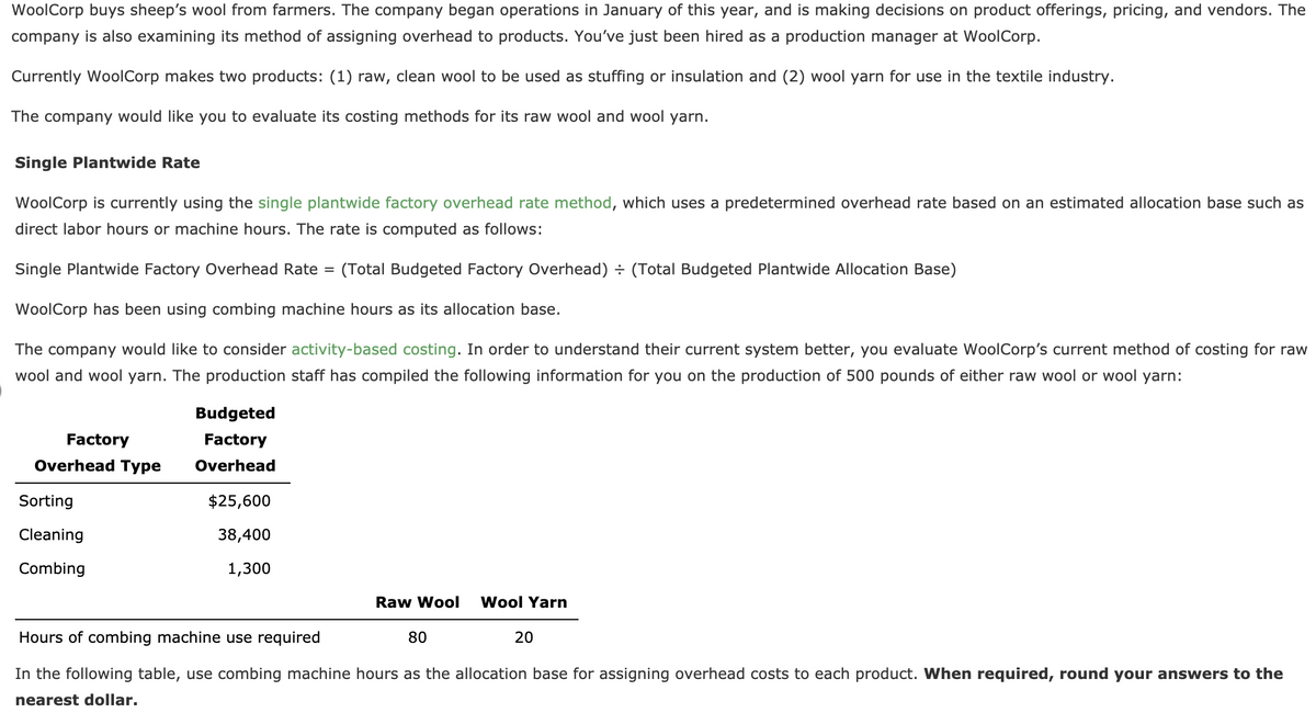 WoolCorp buys sheep's wool from farmers. The company began operations in January of this year, and is making decisions on product offerings, pricing, and vendors. The
company is also examining its method of assigning overhead to products. You've just been hired as a production manager at WoolCorp.
Currently WoolCorp makes two products: (1) raw, clean wool to be used as stuffing or insulation and (2) wool yarn for use in the textile industry.
The company would like you to evaluate its costing methods for its raw wool and wool yarn.
Single Plantwide Rate
WoolCorp is currently using the single plantwide factory overhead rate method, which uses a predetermined overhead rate based on an estimated allocation base such as
direct labor hours or machine hours. The rate is computed as follows:
Single Plantwide Factory Overhead Rate =
(Total Budgeted Factory Overhead) + (Total Budgeted Plantwide Allocation Base)
WoolCorp has been using combing machine hours as its allocation base.
The company would like to consider activity-based costing. In order to understand their current system better, you evaluate WoolCorp's current method of costing for raw
wool and wool yarn. The production staff has compiled the following information for you on the production of 500 pounds of either raw wool or wool yarn:
Budgeted
Factory
Factory
Overhead Type
Overhead
Sorting
$25,600
Cleaning
38,400
Combing
1,300
Raw Wool
Wool Yarn
Hours of combing machine use required
80
20
In the following table, use combing machine hours as the allocation base for assigning overhead costs to each product. When required, round your answers to the
nearest dollar.
