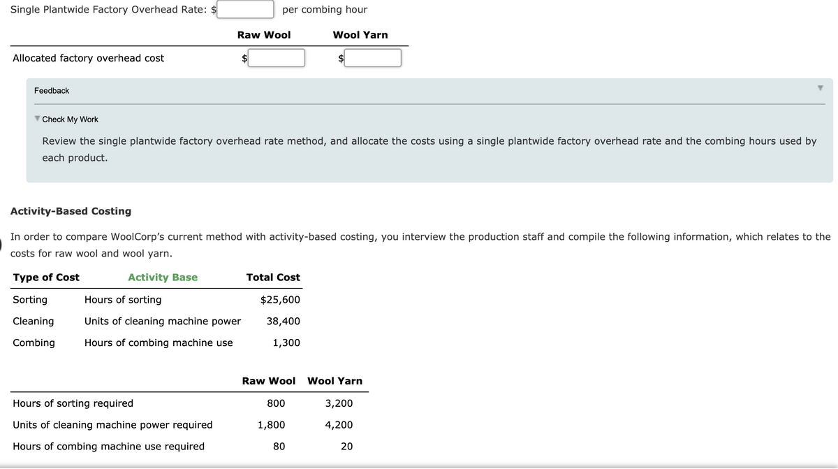 Single Plantwide Factory Overhead Rate: $
per combing hour
Raw Wool
Wool Yarn
Allocated factory overhead cost
2$
Feedback
V Check My Work
Review the single plantwide factory overhead rate method, and allocate the costs using a single plantwide factory overhead rate and the combing hours used by
each product.
Activity-Based Costing
In order to compare WoolCorp's current method with activity-based costing, you interview the production staff and compile the following information, which relates to the
costs for raw wool and wool yarn.
Туре of Cost
Activity Base
Total Cost
Sorting
Hours of sorting
$25,600
Cleaning
Units of cleaning machine power
38,400
Combing
Hours of combing machine use
1,300
Raw Wool
Wool Yarn
Hours of sorting required
800
3,200
Units of cleaning machine power required
1,800
4,200
Hours of combing machine use required
80
20
