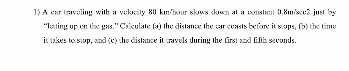 1) A car traveling with a velocity 80 km/hour slows down at a constant 0.8m/sec2 just by
"letting up on the gas." Calculate (a) the distance the car coasts before it stops, (b) the time
it takes to stop, and (c) the distance it travels during the first and fifth seconds.
