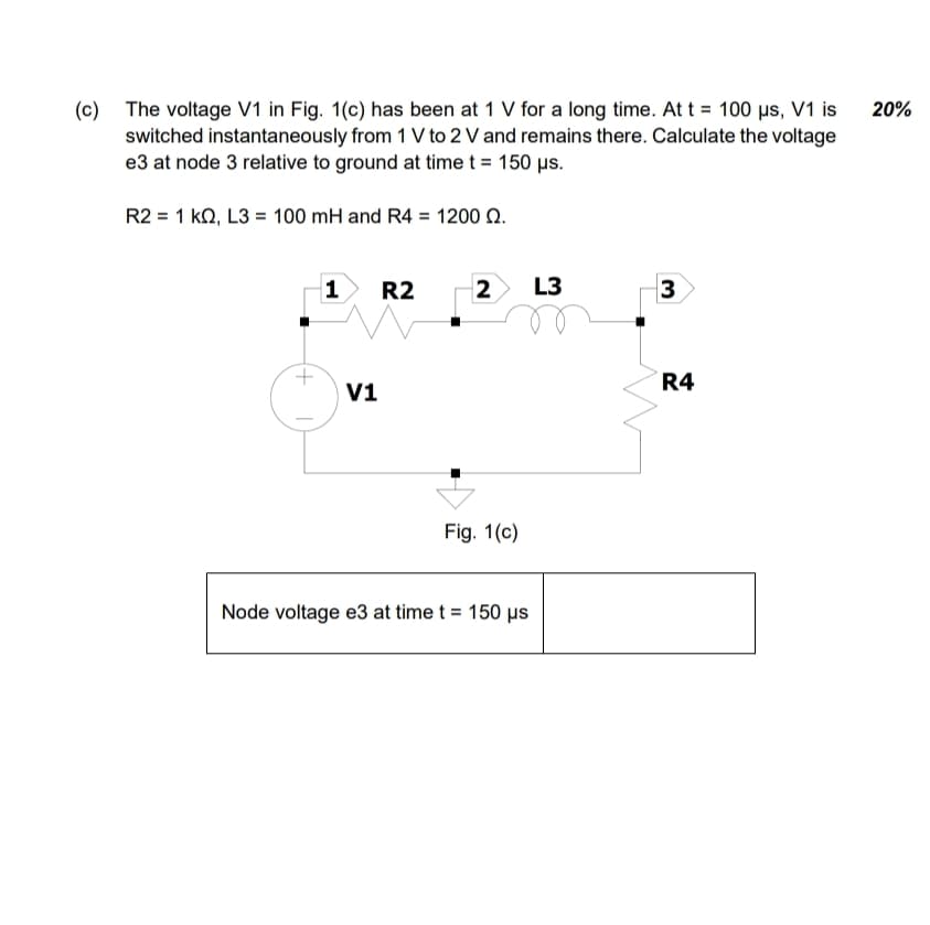 (c) The voltage V1 in Fig. 1(c) has been at 1 V for a long time. At t = 100 μs, V1 is
switched instantaneously from 1 V to 2 V and remains there. Calculate the voltage
e3 at node 3 relative to ground at time t = 150 μs.
R2 1 KQ, L3 = 100 mH and R4 = 1200 Q.
20%
1
R2
2
L3
3
V1
Fig. 1(c)
Node voltage e3 at time t = 150 μs
R4