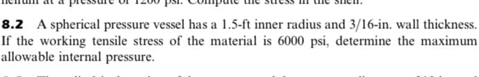 8.2 A spherical pressure vessel has a 1.5-ft inner radius and 3/16-in. wall thickness.
If the working tensile stress of the material is 6000 psi, determine the maximum
allowable internal pressure.
