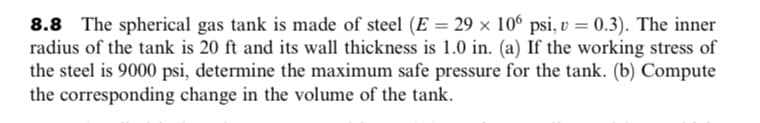 8.8 The spherical gas tank is made of steel (E = 29 × 10° psi, v = 0.3). The inner
radius of the tank is 20 ft and its wall thickness is 1.0 in. (a) If the working stress of
the steel is 9000 psi, determine the maximum safe pressure for the tank. (b) Compute
the corresponding change in the volume of the tank.
