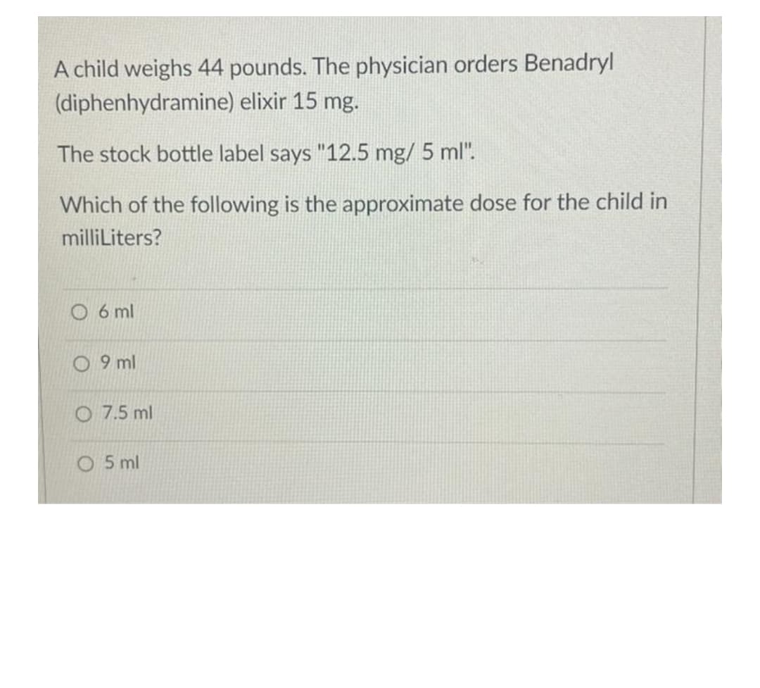 A child weighs 44 pounds. The physician orders Benadryl
(diphenhydramine) elixir 15 mg.
The stock bottle label says "12.5 mg/ 5 ml".
Which of the following is the approximate dose for the child in
milliLiters?
O 6 ml
O 9 ml
O 7.5 ml
O 5 ml
