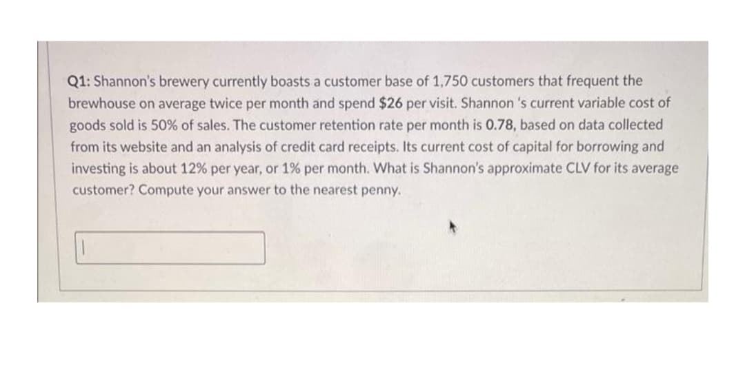 Q1: Shannon's brewery currently boasts a customer base of 1,750 customers that frequent the
brewhouse on average twice per month and spend $26 per visit. Shannon 's current variable cost of
goods sold is 50% of sales. The customer retention rate per month is 0.78, based on data collected
from its website and an analysis of credit card receipts. Its current cost of capital for borrowing and
investing is about 12% per year, or 1% per month. What is Shannon's approximate CLV for its average
customer? Compute your answer to the nearest penny.
