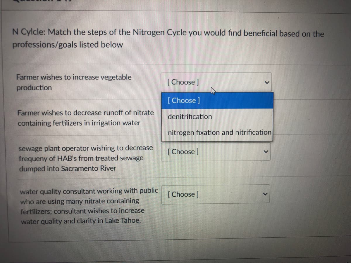N Cylcle: Match the steps of the Nitrogen Cycle you would find beneficial based on the
professions/goals listed below
Farmer wishes to increase vegetable
[Choose]
production
[Choose ]
Farmer wishes to decrease runoff of nitrate
containing fertilizers in irrigation water
denitrification
nitrogen fixation and nitrification
sewage plant operator wishing to decrease
frequeny of HAB's from treated sewage
dumped into Sacramento River
[ Choose ]
water quality consultant working with public
who are using many nitrate containing
fertilizers; consultant wishes to increase
water quality and clarity in Lake Tahoe,
[ Choose ]
