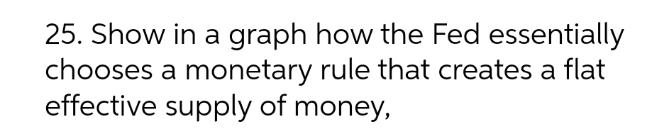 25. Show in a graph how the Fed essentially
chooses a monetary rule that creates a flat
effective supply of money,
