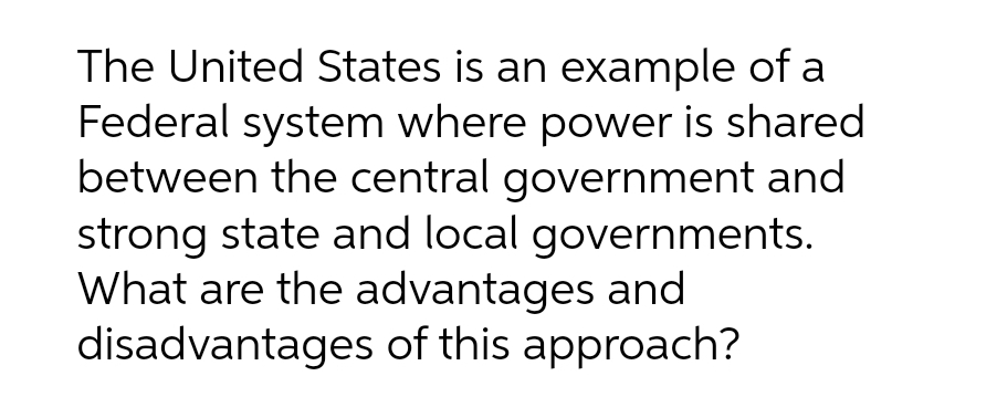 The United States is an example of a
Federal system where power is shared
between the central government and
strong state and local governments.
What are the advantages and
disadvantages of this approach?
