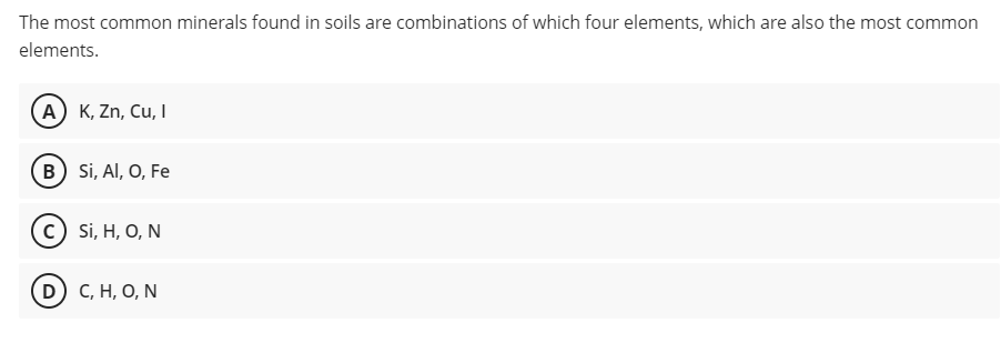 The most common minerals found in soils are combinations of which four elements, which are also the most common
elements.
A K, Zn, Cu, I
B Si, AI, O, Fe
с) S, H, О, N
D) с, Н, О, N
