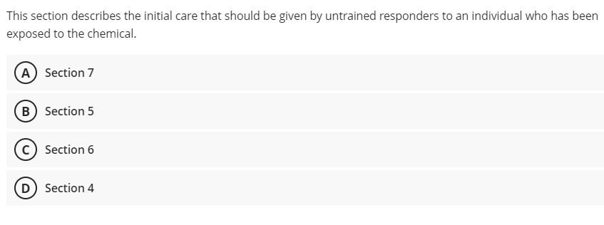 This section describes the initial care that should be given by untrained responders to an individual who has been
exposed to the chemical.
A Section 7
B) Section 5
c) Section 6
D) Section 4
