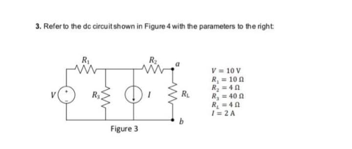 3. Refer to the dc circuit shown in Figure 4 with the parameters to the right:
V
R₁
R3,
Figure 3
R₂
R₁
b
V = 10 V
R₁ = 100
R₂ = 40
R₂ = 400
R₁ = 40
1 = 2 A